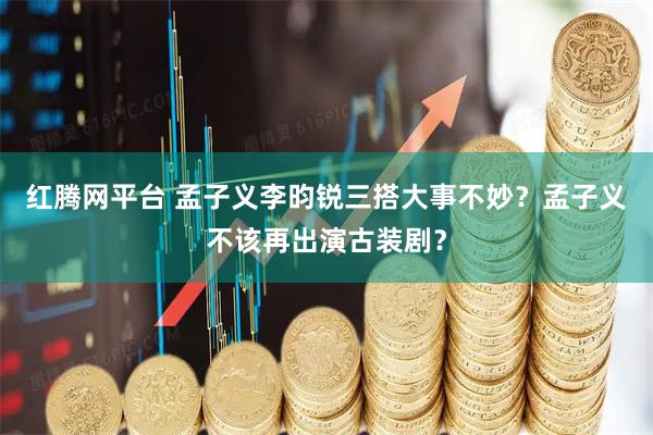 红腾网平台 孟子义李昀锐三搭大事不妙？孟子义不该再出演古装剧？