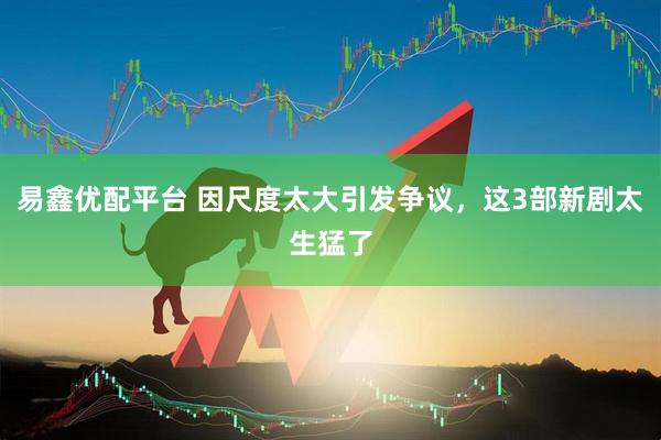 易鑫优配平台 因尺度太大引发争议，这3部新剧太生猛了