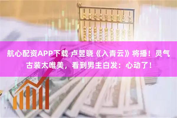 航心配资APP下载 卢昱晓《入青云》将播！灵气古装太唯美，看到男主白发：心动了！
