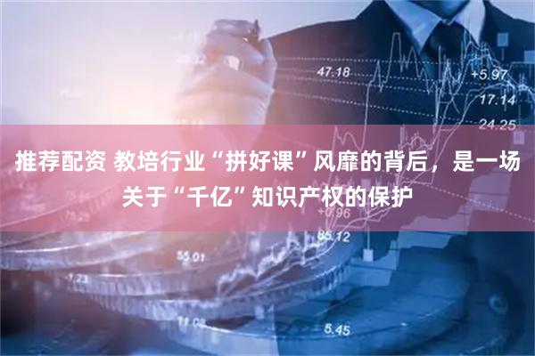 推荐配资 教培行业“拼好课”风靡的背后，是一场关于“千亿”知识产权的保护
