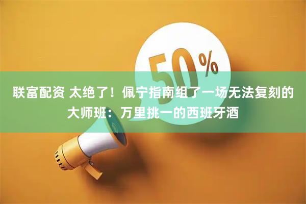 联富配资 太绝了！佩宁指南组了一场无法复刻的大师班：万里挑一的西班牙酒