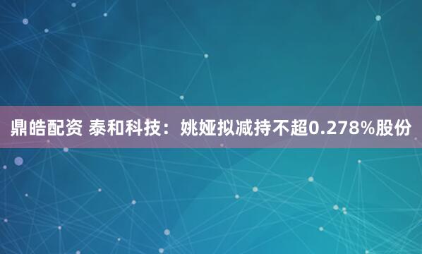 鼎皓配资 泰和科技：姚娅拟减持不超0.278%股份