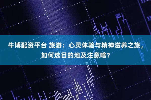 牛博配资平台 旅游：心灵体验与精神滋养之旅，如何选目的地及注意啥？