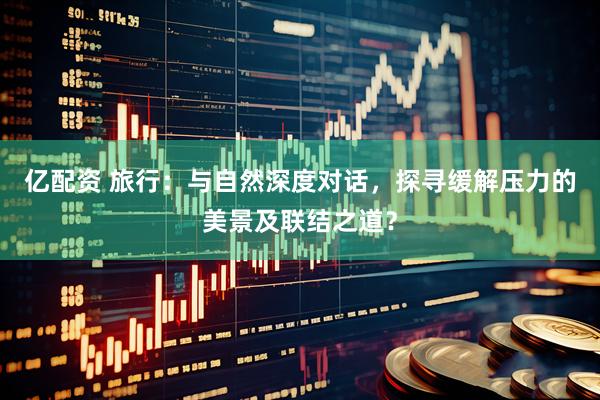 亿配资 旅行：与自然深度对话，探寻缓解压力的美景及联结之道？