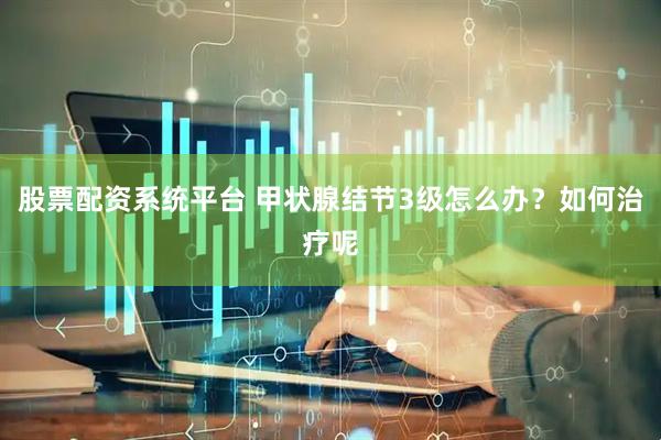 股票配资系统平台 甲状腺结节3级怎么办？如何治疗呢