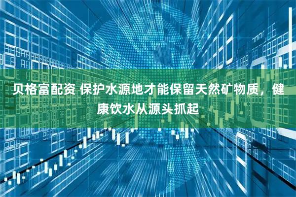 贝格富配资 保护水源地才能保留天然矿物质，健康饮水从源头抓起