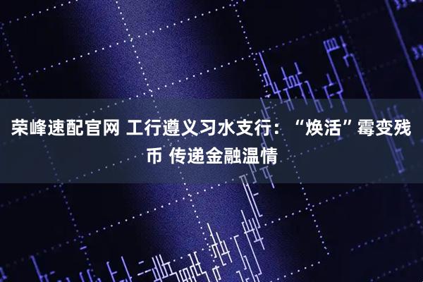 荣峰速配官网 工行遵义习水支行：“焕活”霉变残币 传递金融温情
