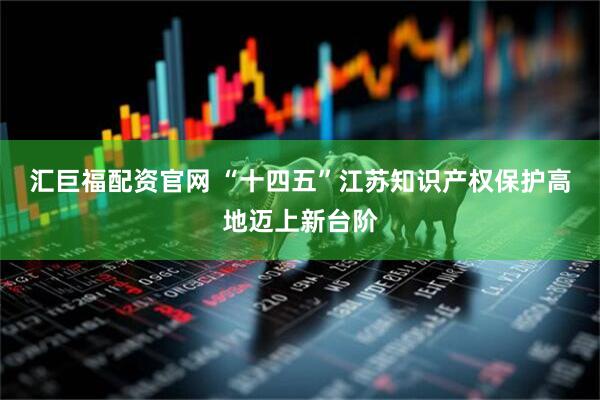 汇巨福配资官网 “十四五”江苏知识产权保护高地迈上新台阶