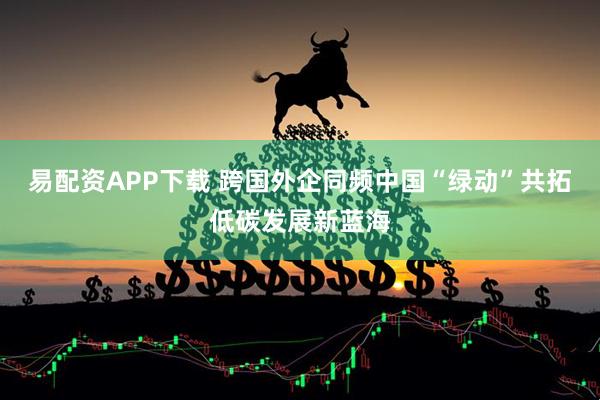 易配资APP下载 跨国外企同频中国“绿动”共拓低碳发展新蓝海