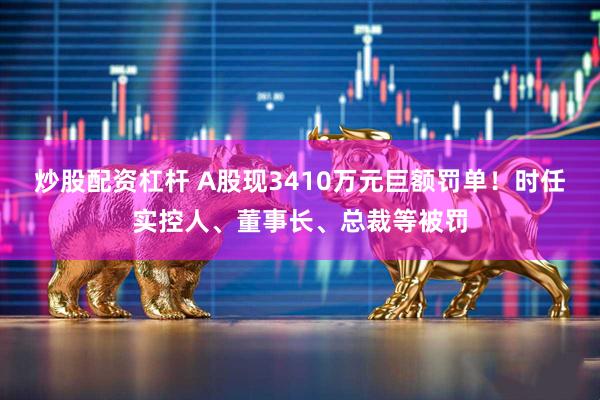 炒股配资杠杆 A股现3410万元巨额罚单！时任实控人、董事长、总裁等被罚