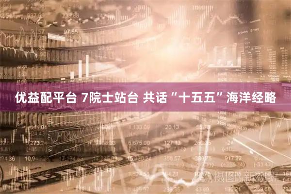 优益配平台 7院士站台 共话“十五五”海洋经略