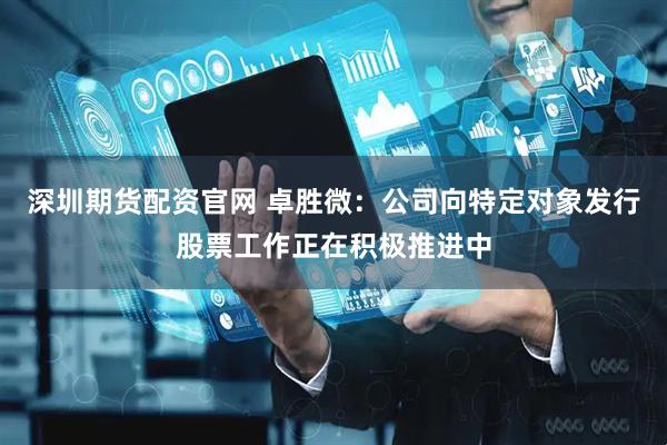 深圳期货配资官网 卓胜微：公司向特定对象发行股票工作正在积极推进中