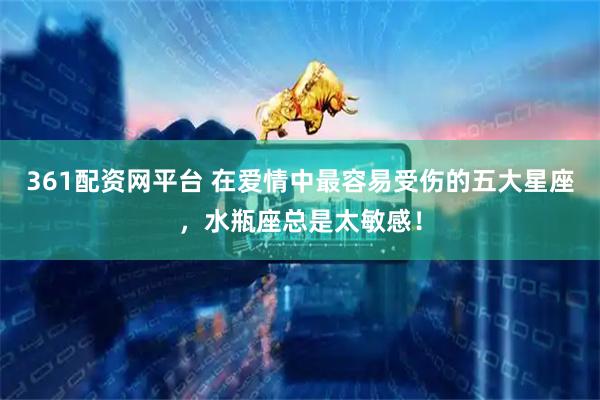 361配资网平台 在爱情中最容易受伤的五大星座，水瓶座总是太敏感！