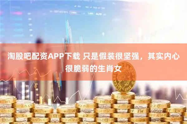 淘股吧配资APP下载 只是假装很坚强，其实内心很脆弱的生肖女