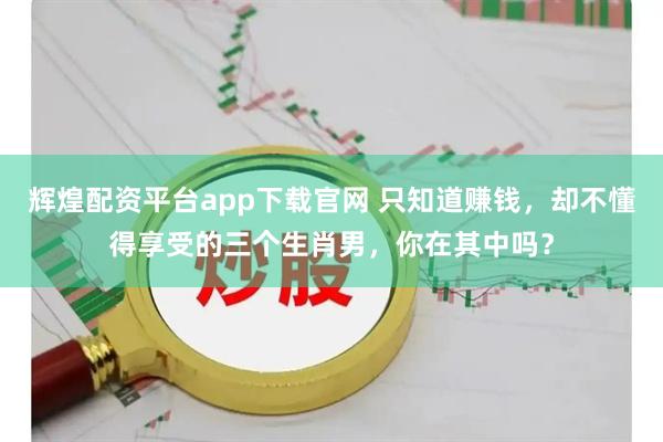 辉煌配资平台app下载官网 只知道赚钱，却不懂得享受的三个生肖男，你在其中吗？