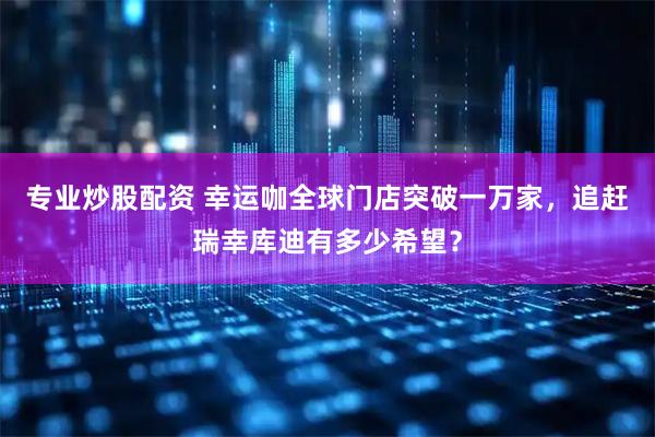 专业炒股配资 幸运咖全球门店突破一万家，追赶瑞幸库迪有多少希望？