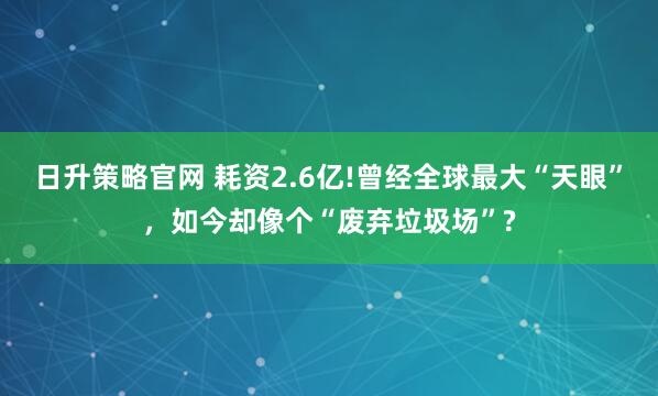 日升策略官网 耗资2.6亿!曾经全球最大“天眼”，如今却像个“废弃垃圾场”?
