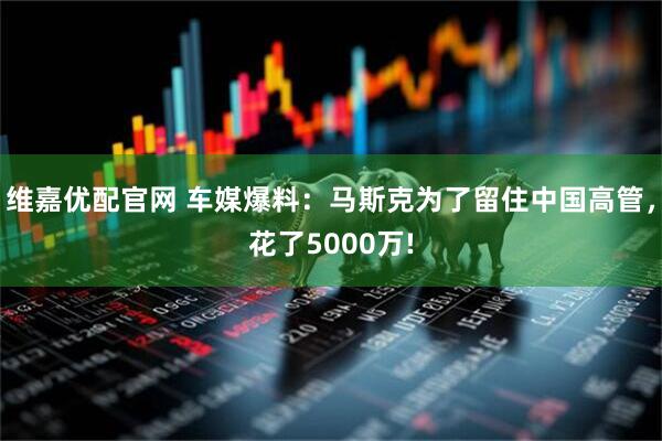 维嘉优配官网 车媒爆料：马斯克为了留住中国高管，花了5000万!