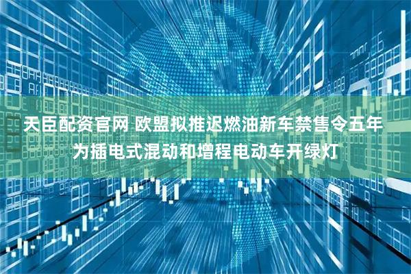 天臣配资官网 欧盟拟推迟燃油新车禁售令五年 为插电式混动和增程电动车开绿灯