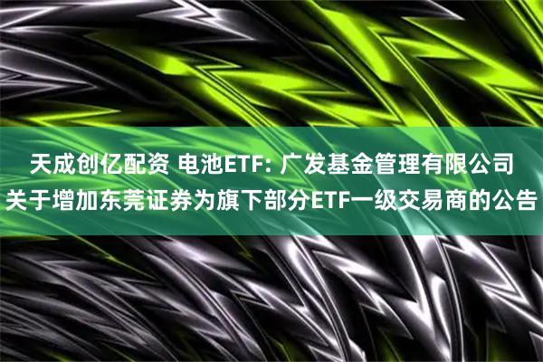天成创亿配资 电池ETF: 广发基金管理有限公司关于增加东莞证券为旗下部分ETF一级交易商的公告