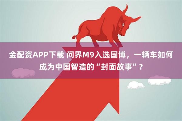 金配资APP下载 问界M9入选国博，一辆车如何成为中国智造的“封面故事”？