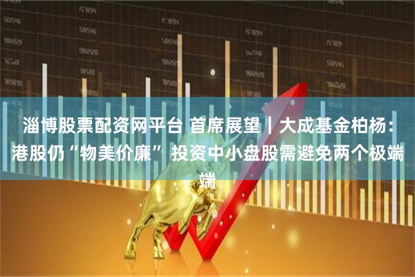 淄博股票配资网平台 首席展望｜大成基金柏杨：港股仍“物美价廉” 投资中小盘股需避免两个极端