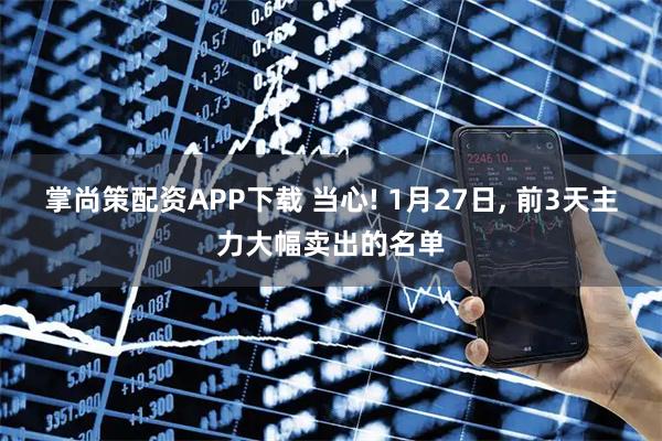 掌尚策配资APP下载 当心! 1月27日, 前3天主力大幅卖出的名单