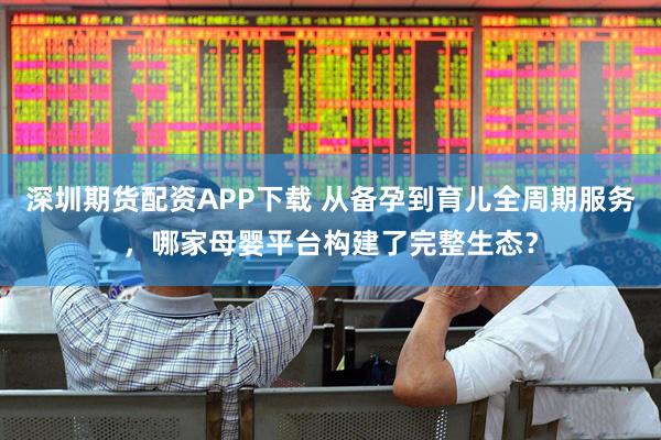 深圳期货配资APP下载 从备孕到育儿全周期服务，哪家母婴平台构建了完整生态？