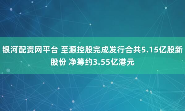 银河配资网平台 至源控股完成发行合共5.15亿股新股份 净筹约3.55亿港元