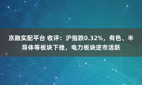 京融实配平台 收评：沪指跌0.32%，有色、半导体等板块下挫，电力板块逆市活跃