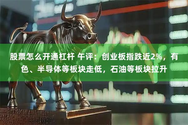 股票怎么开通杠杆 午评：创业板指跌近2%，有色、半导体等板块走低，石油等板块拉升