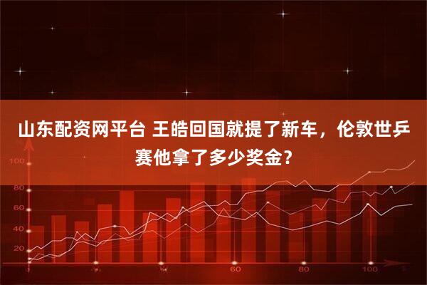 山东配资网平台 王皓回国就提了新车，伦敦世乒赛他拿了多少奖金？