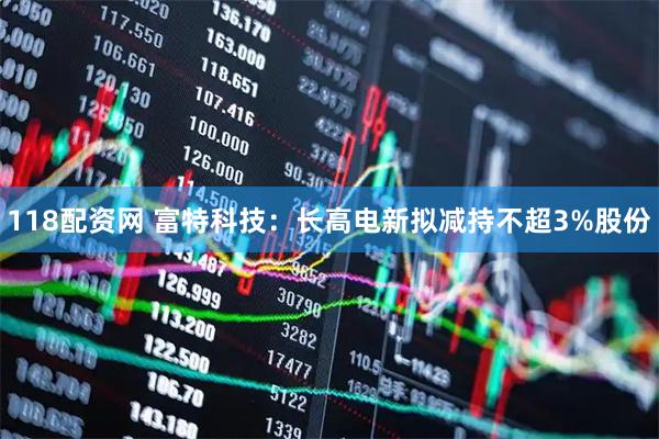 118配资网 富特科技：长高电新拟减持不超3%股份