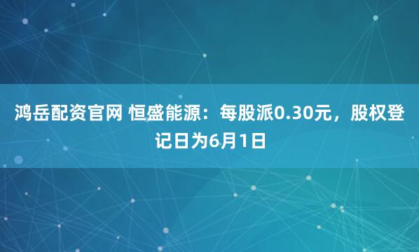 鸿岳配资官网 恒盛能源：每股派0.30元，股权登记日为6月1日